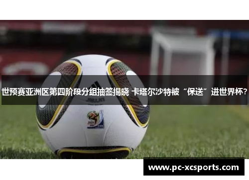 世预赛亚洲区第四阶段分组抽签揭晓 卡塔尔沙特被“保送”进世界杯？