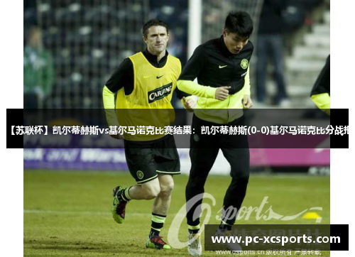 【苏联杯】凯尔蒂赫斯vs基尔马诺克比赛结果：凯尔蒂赫斯(0-0)基尔马诺克比分战报